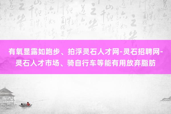 有氧显露如跑步、拍浮灵石人才网-灵石招聘网-灵石人才市场、骑自行车等能有用放弃脂肪